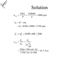 Solution
120 120(60)
1800
4
e
sync
f
n rpm
P
  
(1 )
(1 0.05) 1800 1710
m sn s n
rpm
 
   
0.05 60 3r ef sf Hz   
2
60
10 746 /
41.7 .
1710 2 (1/ 60)
out out
load
mm
P P
n
hp watt hp
N m

 

 

 
 
 
