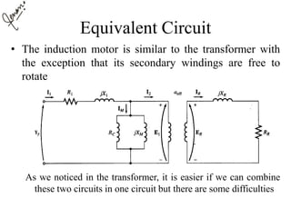 Equivalent Circuit
• The induction motor is similar to the transformer with
the exception that its secondary windings are free to
rotate
As we noticed in the transformer, it is easier if we can combine
these two circuits in one circuit but there are some difficulties
 