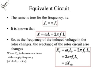 Equivalent Circuit
• The same is true for the frequency, i.e.
• It is known that
• So, as the frequency of the induced voltage in the
rotor changes, the reactance of the rotor circuit also
changes
Where Xr0 is the rotor reactance
at the supply frequency
(at blocked rotor)
r ef s f
2X L f L  
0
2
2
r r r r r
e r
r
X L f L
sf L
sX
 

 


 