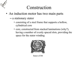 Construction
• An induction motor has two main parts
– a stationary stator
• consisting of a steel frame that supports a hollow,
cylindrical core
• core, constructed from stacked laminations (why?),
having a number of evenly spaced slots, providing the
space for the stator winding
Stator of IM
 