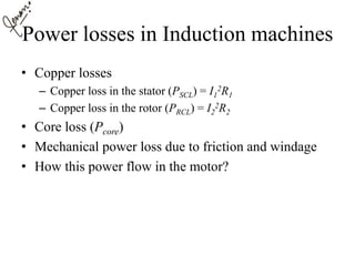 Power losses in Induction machines
• Copper losses
– Copper loss in the stator (PSCL) = I1
2R1
– Copper loss in the rotor (PRCL) = I2
2R2
• Core loss (Pcore)
• Mechanical power loss due to friction and windage
• How this power flow in the motor?
 