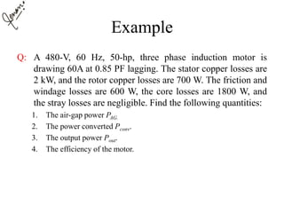 Example
Q: A 480-V, 60 Hz, 50-hp, three phase induction motor is
drawing 60A at 0.85 PF lagging. The stator copper losses are
2 kW, and the rotor copper losses are 700 W. The friction and
windage losses are 600 W, the core losses are 1800 W, and
the stray losses are negligible. Find the following quantities:
1. The air-gap power PAG.
2. The power converted Pconv.
3. The output power Pout.
4. The efficiency of the motor.
 