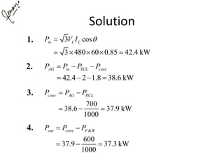 Solution
3 cos
3 480 60 0.85 42.4 kW
in L LP V I 
    
42.4 2 1.8 38.6 kW
AG in SCL coreP P P P  
   
700
38.6 37.9 kW
1000
conv AG RCLP P P 
  
&
600
37.9 37.3 kW
1000
out conv F WP P P 
  
1.
2.
3.
4.
 