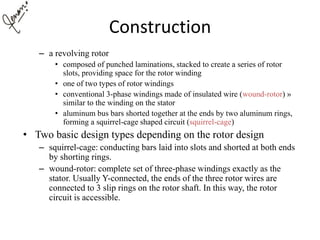 Construction
– a revolving rotor
• composed of punched laminations, stacked to create a series of rotor
slots, providing space for the rotor winding
• one of two types of rotor windings
• conventional 3-phase windings made of insulated wire (wound-rotor) »
similar to the winding on the stator
• aluminum bus bars shorted together at the ends by two aluminum rings,
forming a squirrel-cage shaped circuit (squirrel-cage)
• Two basic design types depending on the rotor design
– squirrel-cage: conducting bars laid into slots and shorted at both ends
by shorting rings.
– wound-rotor: complete set of three-phase windings exactly as the
stator. Usually Y-connected, the ends of the three rotor wires are
connected to 3 slip rings on the rotor shaft. In this way, the rotor
circuit is accessible.
 