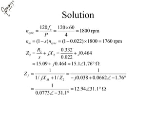 Solution
120 120 60
1800 rpm
4
e
sync
f
n
P

  
(1 ) (1 0.022) 1800 1760 rpmm syncn s n     
2
2 2
0.332
0.464
0.022
15.09 0.464 15.1 1.76
R
Z jX j
s
j
   
     
2
1 1
1/ 1/ 0.038 0.0662 1.76
1
12.94 31.1
0.0773 31.1
f
M
Z
jX Z j
 
     
    
  
 