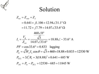 Solution
0.641 1.106 12.94 31.1
11.72 7.79 14.07 33.6
tot stat fZ Z Z
j
j
 
     
     
1
460 0
3 18.88 33.6 A
14.07 33.6tot
V
I
Z

 
     
 
cos33.6 0.833 laggingPF   
3 cos 3 460 18.88 0.833 12530 Win L LP V I      
2 2
1 13 3(18.88) 0.641 685 WSCLP I R   
12530 685 11845 WAG in SCLP P P    
 