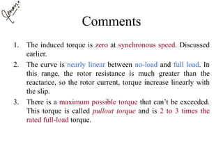 Comments
1. The induced torque is zero at synchronous speed. Discussed
earlier.
2. The curve is nearly linear between no-load and full load. In
this range, the rotor resistance is much greater than the
reactance, so the rotor current, torque increase linearly with
the slip.
3. There is a maximum possible torque that can’t be exceeded.
This torque is called pullout torque and is 2 to 3 times the
rated full-load torque.
 