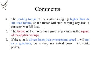 Comments
4. The starting torque of the motor is slightly higher than its
full-load torque, so the motor will start carrying any load it
can supply at full load.
5. The torque of the motor for a given slip varies as the square
of the applied voltage.
6. If the rotor is driven faster than synchronous speed it will run
as a generator, converting mechanical power to electric
power.
 
