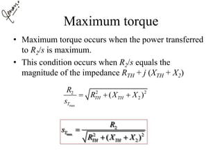 Maximum torque
• Maximum torque occurs when the power transferred
to R2/s is maximum.
• This condition occurs when R2/s equals the
magnitude of the impedance RTH + j (XTH + X2)
max
2 22
2( )TH TH
T
R
R X X
s
  
max
2
2 2
2( )
T
TH TH
R
s
R X X

 
 