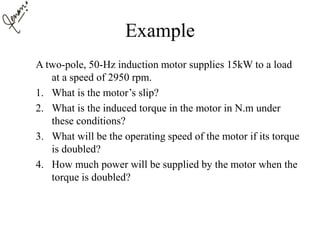 Example
A two-pole, 50-Hz induction motor supplies 15kW to a load
at a speed of 2950 rpm.
1. What is the motor’s slip?
2. What is the induced torque in the motor in N.m under
these conditions?
3. What will be the operating speed of the motor if its torque
is doubled?
4. How much power will be supplied by the motor when the
torque is doubled?
 