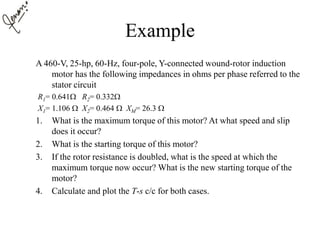 Example
A 460-V, 25-hp, 60-Hz, four-pole, Y-connected wound-rotor induction
motor has the following impedances in ohms per phase referred to the
stator circuit
R1= 0.641 R2= 0.332
X1= 1.106  X2= 0.464  XM= 26.3 
1. What is the maximum torque of this motor? At what speed and slip
does it occur?
2. What is the starting torque of this motor?
3. If the rotor resistance is doubled, what is the speed at which the
maximum torque now occur? What is the new starting torque of the
motor?
4. Calculate and plot the T-s c/c for both cases.
 