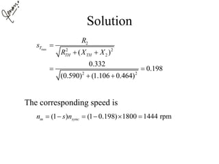 Solution
The corresponding speed is
max
2
2 2
2
2 2
( )
0.332
0.198
(0.590) (1.106 0.464)
T
TH TH
R
s
R X X

 
 
 
(1 ) (1 0.198) 1800 1444 rpmm syncn s n     
 