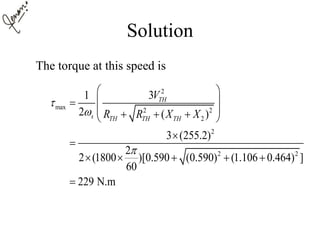 Solution
The torque at this speed is
2
max 2 2
2
2
2 2
31
2 ( )
3 (255.2)
2
2 (1800 )[0.590 (0.590) (1.106 0.464) ]
60
229 N.m
TH
s TH TH TH
V
R R X X



 
 
    


    

 