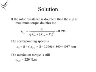 Solution
If the rotor resistance is doubled, then the slip at
maximum torque doubles too
The corresponding speed is
The maximum torque is still
max = 229 N.m
max
2
2 2
2
0.396
( )
T
TH TH
R
s
R X X
 
 
(1 ) (1 0.396) 1800 1087 rpmm syncn s n     
 