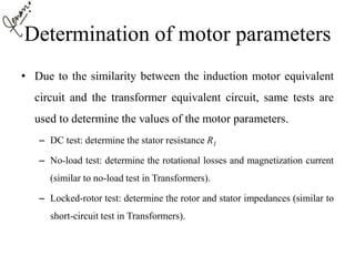 Determination of motor parameters
• Due to the similarity between the induction motor equivalent
circuit and the transformer equivalent circuit, same tests are
used to determine the values of the motor parameters.
– DC test: determine the stator resistance R1
– No-load test: determine the rotational losses and magnetization current
(similar to no-load test in Transformers).
– Locked-rotor test: determine the rotor and stator impedances (similar to
short-circuit test in Transformers).
 