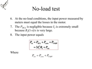 No-load test
6. At the no-load conditions, the input power measured by
meters must equal the losses in the motor.
7. The PRCL is negligible because I2 is extremely small
because R2(1-s)/s is very large.
8. The input power equals
Where
&
2
1 13
in SCL core F W
rot
P P P P
I R P
  
 
&rot core F WP P P 
 