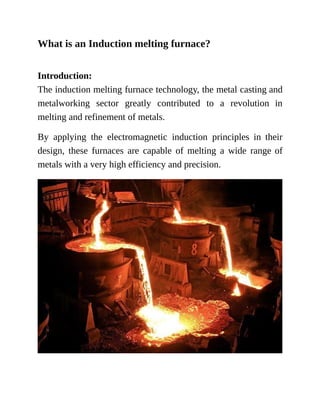 What is an Induction melting furnace?
Introduction:
The induction melting furnace technology, the metal casting and
metalworking sector greatly contributed to a revolution in
melting and refinement of metals.
By applying the electromagnetic induction principles in their
design, these furnaces are capable of melting a wide range of
metals with a very high efficiency and precision.
 