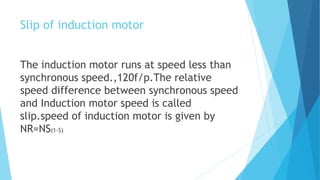 Slip of induction motor
The induction motor runs at speed less than
synchronous speed.,120f/p.The relative
speed difference between synchronous speed
and Induction motor speed is called
slip.speed of induction motor is given by
NR=NS(1-S)
 
