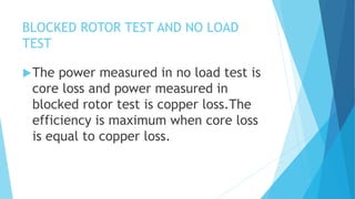 BLOCKED ROTOR TEST AND NO LOAD
TEST
The power measured in no load test is
core loss and power measured in
blocked rotor test is copper loss.The
efficiency is maximum when core loss
is equal to copper loss.
 