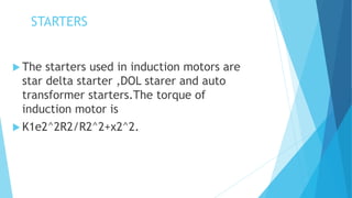 STARTERS
 The starters used in induction motors are
star delta starter ,DOL starer and auto
transformer starters.The torque of
induction motor is
 K1e2^2R2/R2^2+x2^2.
 