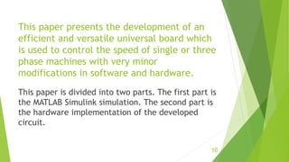 This paper presents the development of an
efficient and versatile universal board which
is used to control the speed of single or three
phase machines with very minor
modifications in software and hardware.
This paper is divided into two parts. The first part is
the MATLAB Simulink simulation. The second part is
the hardware implementation of the developed
circuit.
10
 
