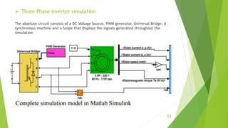  Three Phase inverter simulation
The abselute circuit consists of a DC Voltage Source, PWM generator, Universal Bridge, A
synchronous machine and a Scope that displays the signals generated throughout the
simulation.
11
 