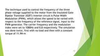 The technique used to control the frequency of the three
phase voltage supplied to the motor from the Insulated Gate
Bipolar Transistor (IGBT) inverter circuit is Pulse Width
Modulation (PWM), which allows the speed to be varied with
respect to the frequency of the reference signal, input to the
PWM generator. The carrier frequency and the modulation
index were set to 1080Hz and 0.8 respectively. The simulation
was done twice, first with no-load and then with a constant
torque of 11.9N-m
12
 