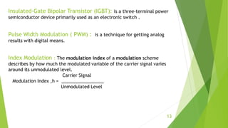 Insulated-Gate Bipolar Transistor (IGBT): is a three-terminal power
semiconductor device primarily used as an electronic switch .
Pulse Width Modulation ( PWM) : is a technique for getting analog
results with digital means.
Index Modulation : The modulation index of a modulation scheme
describes by how much the modulated variable of the carrier signal varies
around its unmodulated level.
Carrier Signal
Modulation Index ,h = _________________
Unmodulated Level
13
 