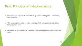 Basic Principle of Induction Motor:
 Due to flow of 3 phase AC current through stator winding coils , a revolving
flux is created.
 This revolving flux is cut by rotor windings which creates a induced voltage
hence current flows
 According to Lorentz's law, a magnetic force produces torque that rotates the
rotor
4
 