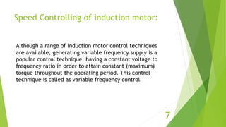 Speed Controlling of induction motor:
7
Although a range of induction motor control techniques
are available, generating variable frequency supply is a
popular control technique, having a constant voltage to
frequency ratio in order to attain constant (maximum)
torque throughout the operating period. This control
technique is called as variable frequency control.
 