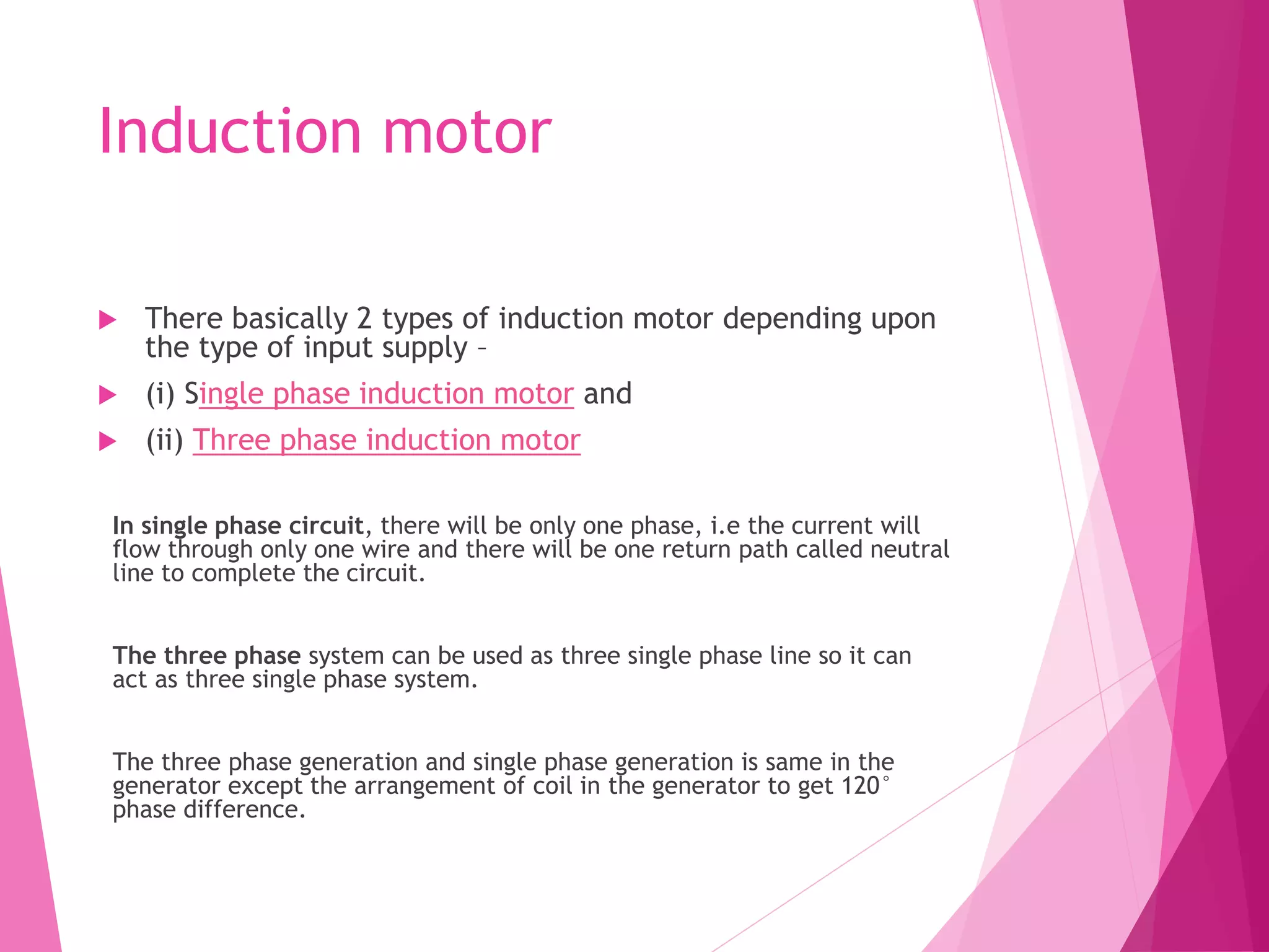 Induction motor
 There basically 2 types of induction motor depending upon
the type of input supply –
 (i) Single phase induction motor and
 (ii) Three phase induction motor
In single phase circuit, there will be only one phase, i.e the current will
flow through only one wire and there will be one return path called neutral
line to complete the circuit.
The three phase system can be used as three single phase line so it can
act as three single phase system.
The three phase generation and single phase generation is same in the
generator except the arrangement of coil in the generator to get 120°
phase difference.
 