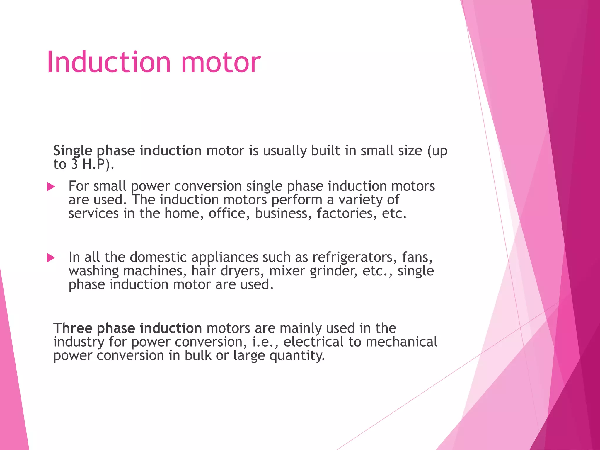 Induction motor
Single phase induction motor is usually built in small size (up
to 3 H.P).
 For small power conversion single phase induction motors
are used. The induction motors perform a variety of
services in the home, office, business, factories, etc.
 In all the domestic appliances such as refrigerators, fans,
washing machines, hair dryers, mixer grinder, etc., single
phase induction motor are used.
Three phase induction motors are mainly used in the
industry for power conversion, i.e., electrical to mechanical
power conversion in bulk or large quantity.
 