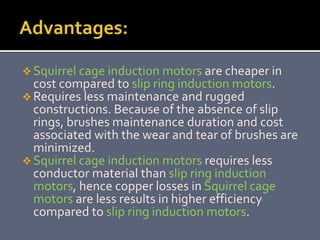  Squirrel cage induction motors are cheaper in
cost compared to slip ring induction motors.
 Requires less maintenance and rugged
constructions. Because of the absence of slip
rings, brushes maintenance duration and cost
associated with the wear and tear of brushes are
minimized.
 Squirrel cage induction motors requires less
conductor material than slip ring induction
motors, hence copper losses in Squirrel cage
motors are less results in higher efficiency
compared to slip ring induction motors.
 