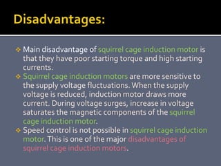  Main disadvantage of squirrel cage induction motor is
that they have poor starting torque and high starting
currents.
 Squirrel cage induction motors are more sensitive to
the supply voltage fluctuations.When the supply
voltage is reduced, induction motor draws more
current. During voltage surges, increase in voltage
saturates the magnetic components of the squirrel
cage induction motor.
 Speed control is not possible in squirrel cage induction
motor.This is one of the major disadvantages of
squirrel cage induction motors.
 