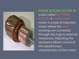  PHASEWOUND ROTOR- It
is also called SLIP RING
ROTOR.A wound-rotor
motor is a type of induction
motor where the rotor
windings are connected
through slip rings to external
resistances. Adjusting the
resistance allows control of
the speed/torque
characteristics of the motor.
 