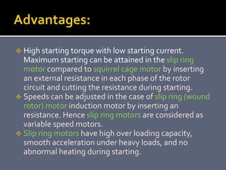  High starting torque with low starting current.
Maximum starting can be attained in the slip ring
motor compared to squirrel cage motor by inserting
an external resistance in each phase of the rotor
circuit and cutting the resistance during starting.
 Speeds can be adjusted in the case of slip ring (wound
rotor) motor induction motor by inserting an
resistance. Hence slip ring motors are considered as
variable speed motors.
 Slip ring motors have high over loading capacity,
smooth acceleration under heavy loads, and no
abnormal heating during starting.
 