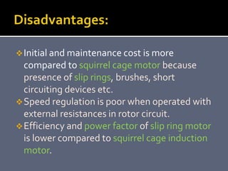 Initial and maintenance cost is more
compared to squirrel cage motor because
presence of slip rings, brushes, short
circuiting devices etc.
Speed regulation is poor when operated with
external resistances in rotor circuit.
Efficiency and power factor of slip ring motor
is lower compared to squirrel cage induction
motor.
 