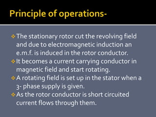 The stationary rotor cut the revolving field
and due to electromagnetic induction an
e.m.f. is induced in the rotor conductor.
It becomes a current carrying conductor in
magnetic field and start rotating.
A rotating field is set up in the stator when a
3- phase supply is given.
As the rotor conductor is short circuited
current flows through them.
 