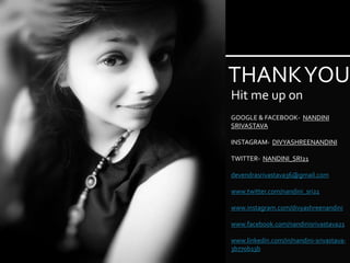 THANKYOU
Hit me up on
GOOGLE & FACEBOOK- NANDINI
SRIVASTAVA
INSTAGRAM- DIVYASHREENANDINI
TWITTER- NANDINI_SRI21
devendrasrivastava36@gmail.com
www.twitter.com/nandini_sri21
www.instagram.com/divyashreenandini
www.facebook.com/nandinisrivastava21
www.linkedin.com/in/nandini-srivastava-
3b770b13b
 