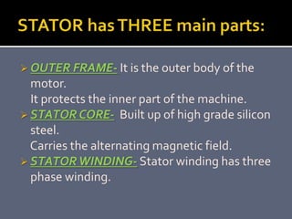 OUTER FRAME- It is the outer body of the
motor.
It protects the inner part of the machine.
 STATOR CORE- Built up of high grade silicon
steel.
Carries the alternating magnetic field.
 STATORWINDING- Stator winding has three
phase winding.
 
