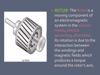  ROTOR-The Rotor is a
moving component of
an electromagnetic
system in the electric
motor, electric
generator, alternator.
Its rotation is due to the
interaction between
the windings and
magnetic fields which
produces a torque
around the rotor’s axis.
 