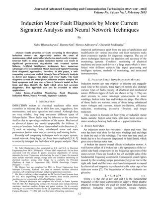 Journal of Advanced Computing and Communication Technologies (ISSN: 2347 - 2804)
Volume No. 3 Issue No.1, February 2015
12
12
Index Terms—Condition Monitoring, Fault Diagnosis,
Induction Motor, Neural Network, Signature Analysis.
Abstract—Early detection of faults occurring in three-phase
induction motors can appreciably reduce the costs of
maintenance, which could otherwise be too much costly to repair.
Internal faults in three phase induction motors can result in
significant performance degradation and eventual system
failures. Artificial intelligence techniques have numerous
advantages over conventional Model-based and Signal Processing
fault diagnostic approaches; therefore, in this paper, a soft-
computing system was studied through Neural Network Analysis
to detect and diagnose the stator and rotor faults. The fault
diagnostic system for three-phase induction motors samples the
fault symptoms and then uses a Neural Network model to first
train and then identify the fault which gives fast accurate
diagnostics. This approach can also be extended to other
applications.
I. INTRODUCTION
INDUCTION motors as electrical machines offer most
versatility in industry due to their low cost, ruggedness, low
maintenance, and easy operation and control. Although they
are very reliable, they may encounter different types of
failures/faults. These faults may be inherent to the machine
itself or due to operating conditions of the motor. Mechanical
or electrical forces are mostly responsible for failures. A
variety of machine faults have been studied in the literature [1,
2] such as winding faults, unbalanced stator and rotor
parameters, broken rotor bars, eccentricity and bearing faults.
Recently soft computing techniques such as expert system,
neural network, fuzzy logic, etc. have been employed [3, 4, 5]
to correctly interpret the fault data with proper analysis. Their
1
Mr. Subir Bhattacharyya has completed his B.E. and M.E. in Electrical
Engineering from BESU, Shibpur in 1978 and 1981 respectively. He has been
associated with the design & quality assurance departments of various
industries for over 25 years and with teaching for over 10 years. His research
areas include renewable energy, energy audit and condition monitoring of
electrical machines among other things. He is currently the Principal
(Diploma) & Head of Department (EE), NSHM Knowledge Campus,
Durgapur – 713 212.
2
Mr. Deepro Sen has completed his M.E. in Power Engineering from
Jadavpur University, Kolkata. His area of research includes electrical
machines, soft computing techniques and power generation economics.
3
Ms. Shreya Adhvaryyu has completed her M.Tech in Power Systems from
Dr. B.C. Roy Engineering College. Her research areas include electrical
machines, power systems and artificial intelligence systems.
4
Mr. Chiranjib Mukherjee has completed his M.Tech in Power Systems
from Dr. B.C. Roy Engineering College. His research areas include electrical
machines, electrical machine designs and power systems. He is currently
working as an Assistant Professor in the EE department, NSHM Knowledge
Campus, Durgapur – 713 212 with over four years of teaching experience.
improved performance apart from the ease of application and
modification for various machines and fault scenarios make
them extremely popular for diagnostic purposes. The use of
above techniques increases the precision and accuracy of the
monitoring systems. Condition monitoring of electrical
machines and associated drives is a large arena which is inter-
linked with different subjects like signal processing and
intelligent systems, methods of monitoring, and associated
instrumentation.
II. FAULTS IN THREE-PHASE INDUCTION MOTORS
Induction motors are very popular in industry and ruggedly
used. Due to this reason, these types of motors also undergo
various types of faults, mostly of electrical and mechanical
nature. Different types of faults are shown in Fig. 1. They are
short circuits in stator windings, open-circuits in stator
windings, broken rotor bars and broken end rings. The effects
of these faults are various, some of them being unbalanced
stator voltages and currents, torque oscillations, efficiency
reduction, overheating, excessive vibration, and torque
reduction.
This section is focused on four types of induction motor
faults, namely: broken rotor bars, inter-turn short circuits in
stator windings, bearing faults and air – gap eccentricities.
A. Broken Rotor Bars
An induction motor has two parts – stator and rotor. The
rotor has bars with slots for the rotor windings and end rings
to short the ends of the windings. The rotor bars may crack or
break due to a lot of reasons (explained in detail later), which
gives rise to broken rotor bars.
A broken bar causes several effects in induction motors. A
well-known effect of a broken bar is the appearance of the so-
called side-band components in the frequency spectrum of the
stator current. These are found on the left and right sides of the
fundamental frequency component. Consequent speed ripples
caused by the resulting torque pulsations [6] gives rise to the
right side band and the lower side band component is caused
by electrical and magnetic asynchronies in the rotor cage of an
induction motor [7]. The frequencies of these sidebands are
given by:
(1)
where s is the slip in per unit and f is the fundamental
frequency of the stator current (power supply). Other electric
effects of broken bars are used for motor fault classification
purposes including speed oscillations, torque ripples,
Induction Motor Fault Diagnosis by Motor Current
Signature Analysis and Neural Network Techniques
By
Subir Bhattacharyya1
, Deepro Sen2
, Shreya Adhvaryyu3
, Chiranjib Mukherjee4
 