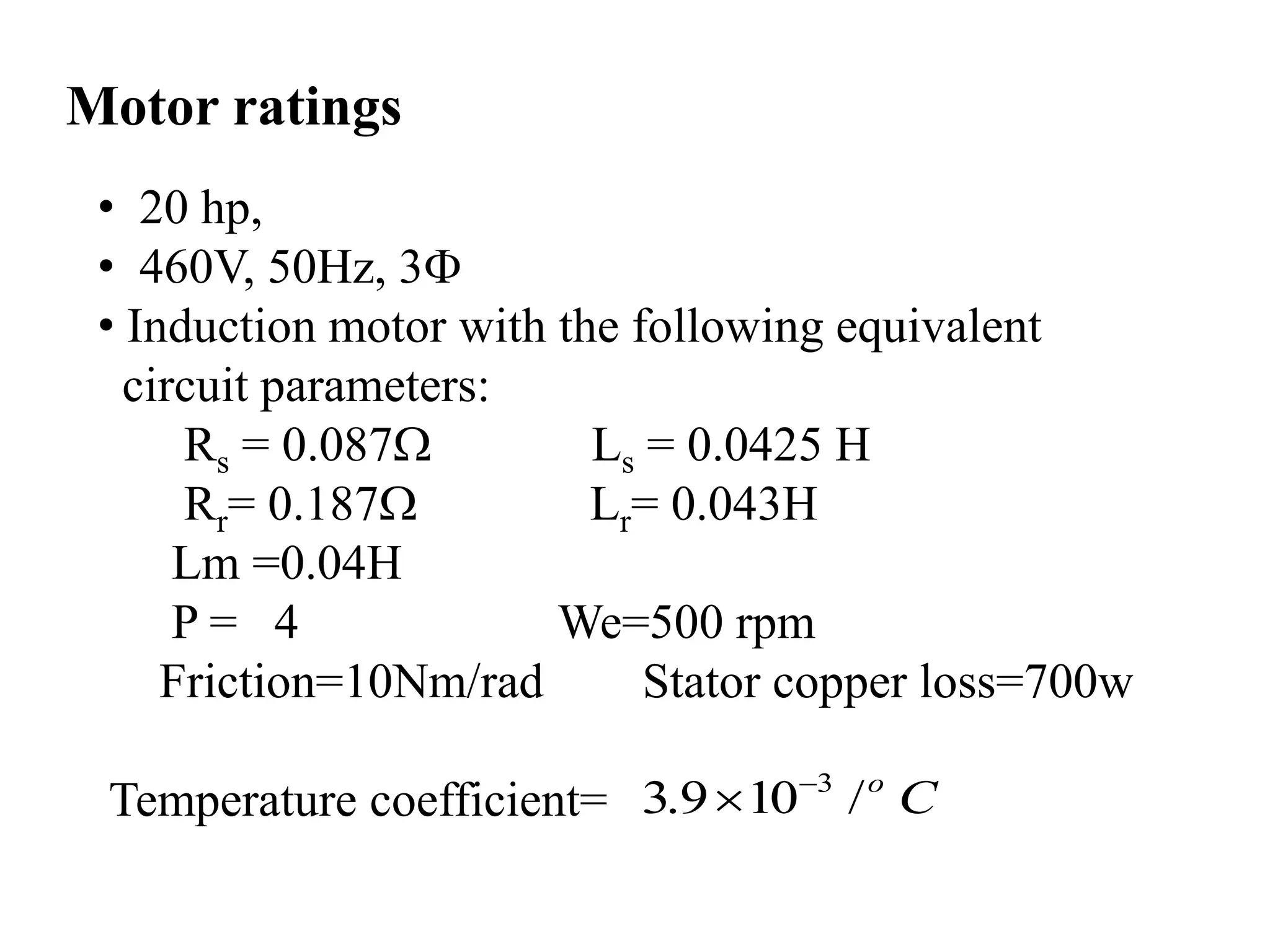 • 20 hp,
• 460V, 50Hz, 3
• Induction motor with the following equivalent
circuit parameters:
Rs = 0.087 Ls = 0.0425 H
Rr= 0.187 Lr= 0.043H
Lm =0.04H
P = 4 We=500 rpm
Friction=10Nm/rad Stator copper loss=700w
Temperature coefficient=
Motor ratings
3
3.9 10 /o
C

 