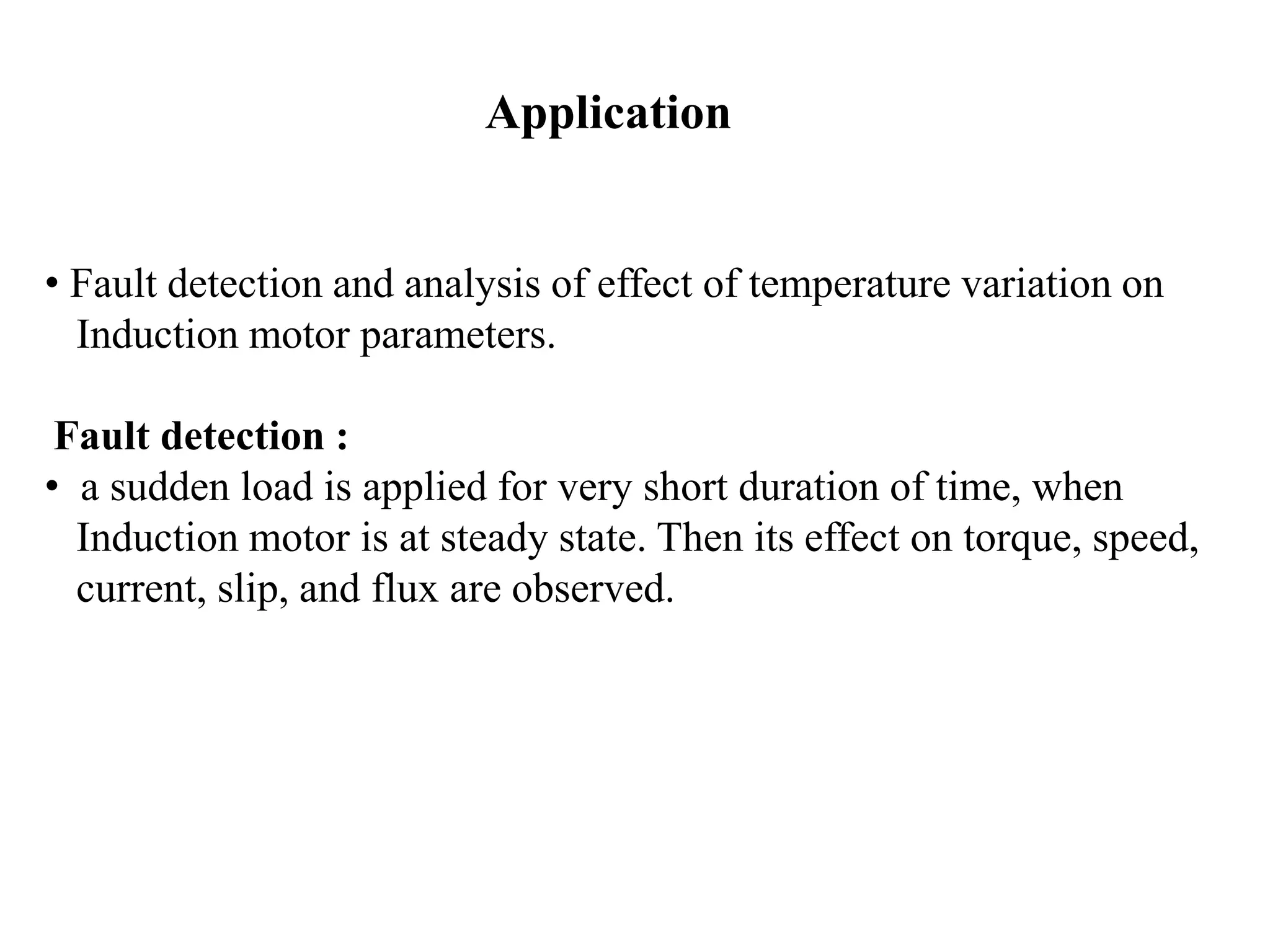 Application
• Fault detection and analysis of effect of temperature variation on
Induction motor parameters.
Fault detection :
• a sudden load is applied for very short duration of time, when
Induction motor is at steady state. Then its effect on torque, speed,
current, slip, and flux are observed.
 