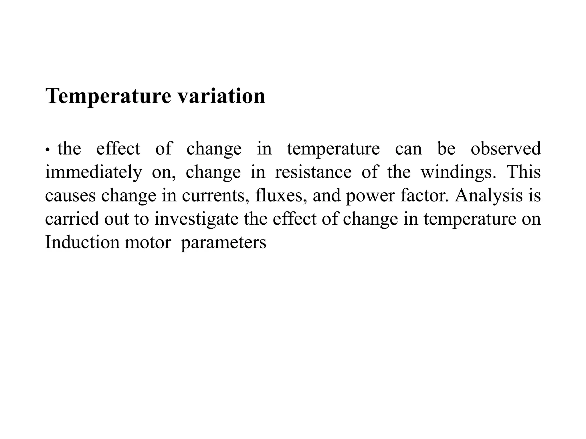 Temperature variation
• the effect of change in temperature can be observed
immediately on, change in resistance of the windings. This
causes change in currents, fluxes, and power factor. Analysis is
carried out to investigate the effect of change in temperature on
Induction motor parameters
 