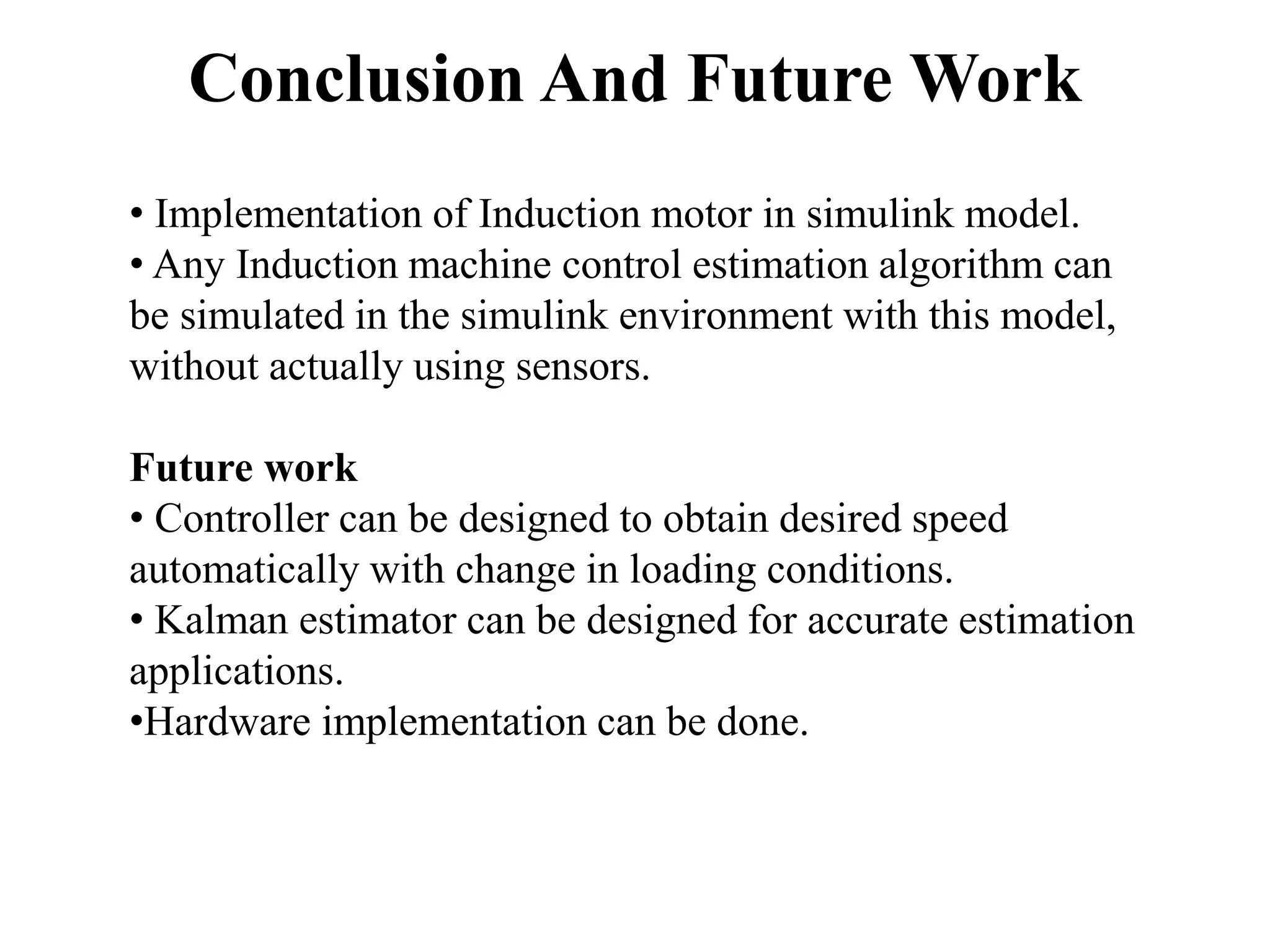 Conclusion And Future Work
• Implementation of Induction motor in simulink model.
• Any Induction machine control estimation algorithm can
be simulated in the simulink environment with this model,
without actually using sensors.
Future work
• Controller can be designed to obtain desired speed
automatically with change in loading conditions.
• Kalman estimator can be designed for accurate estimation
applications.
•Hardware implementation can be done.
 