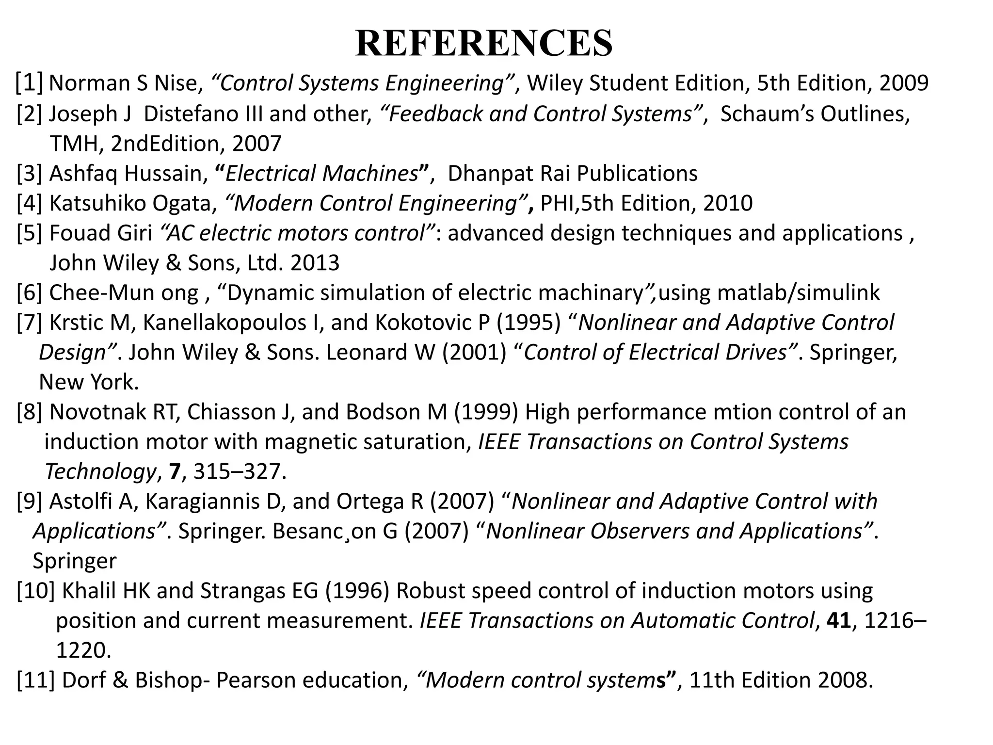 REFERENCES
[1]Norman S Nise, “Control Systems Engineering”, Wiley Student Edition, 5th Edition, 2009
[2] Joseph J Distefano III and other, “Feedback and Control Systems”, Schaum’s Outlines,
TMH, 2ndEdition, 2007
[3] Ashfaq Hussain, “Electrical Machines”, Dhanpat Rai Publications
[4] Katsuhiko Ogata, “Modern Control Engineering”, PHI,5th Edition, 2010
[5] Fouad Giri “AC electric motors control”: advanced design techniques and applications ,
John Wiley & Sons, Ltd. 2013
[6] Chee-Mun ong , “Dynamic simulation of electric machinary”,using matlab/simulink
[7] Krstic M, Kanellakopoulos I, and Kokotovic P (1995) “Nonlinear and Adaptive Control
Design”. John Wiley & Sons. Leonard W (2001) “Control of Electrical Drives”. Springer,
New York.
[8] Novotnak RT, Chiasson J, and Bodson M (1999) High performance mtion control of an
induction motor with magnetic saturation, IEEE Transactions on Control Systems
Technology, 7, 315–327.
[9] Astolfi A, Karagiannis D, and Ortega R (2007) “Nonlinear and Adaptive Control with
Applications”. Springer. Besanc¸on G (2007) “Nonlinear Observers and Applications”.
Springer
[10] Khalil HK and Strangas EG (1996) Robust speed control of induction motors using
position and current measurement. IEEE Transactions on Automatic Control, 41, 1216–
1220.
[11] Dorf & Bishop- Pearson education, “Modern control systems”, 11th Edition 2008.
 