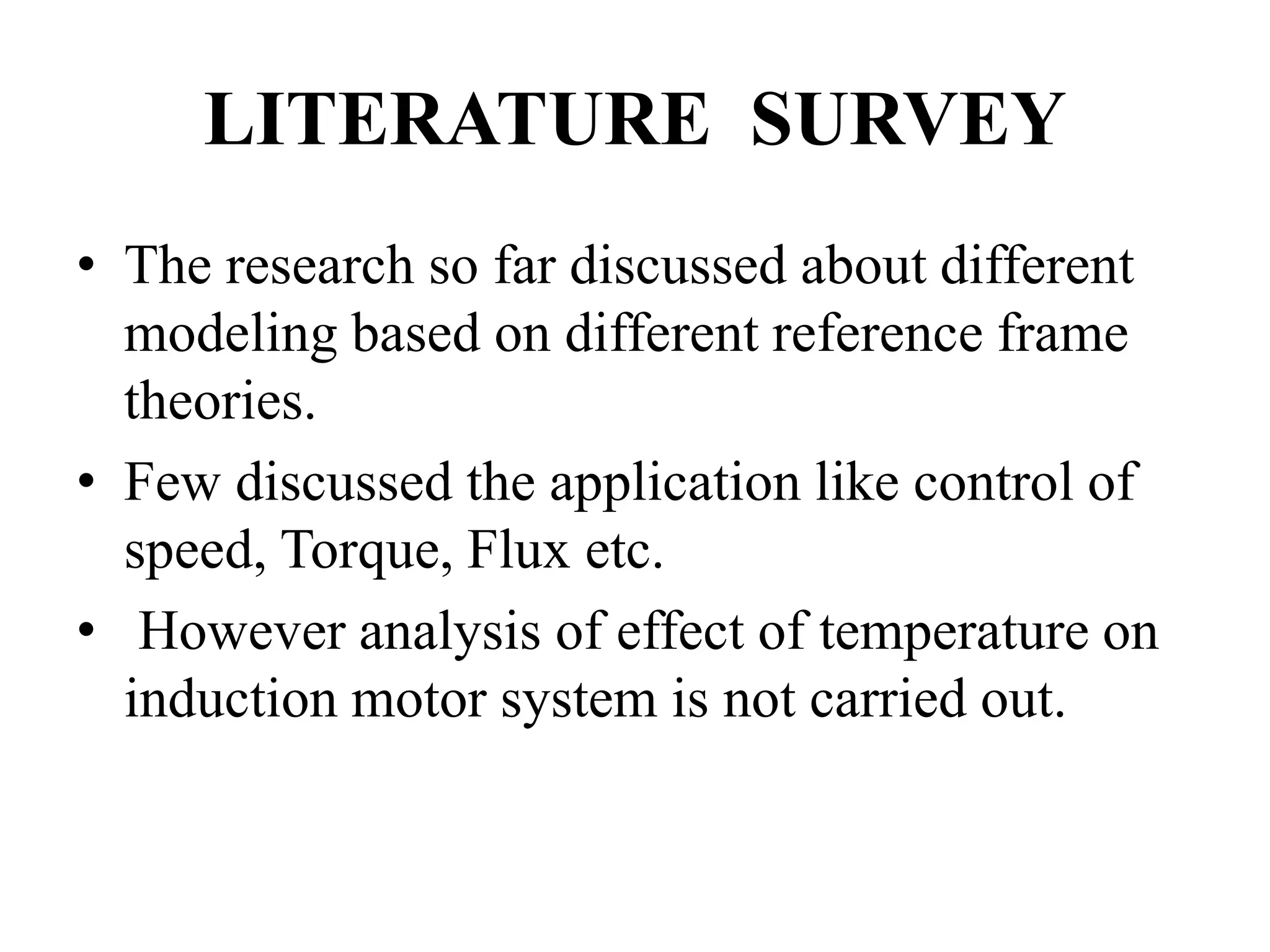 LITERATURE SURVEY
• The research so far discussed about different
modeling based on different reference frame
theories.
• Few discussed the application like control of
speed, Torque, Flux etc.
• However analysis of effect of temperature on
induction motor system is not carried out.
 