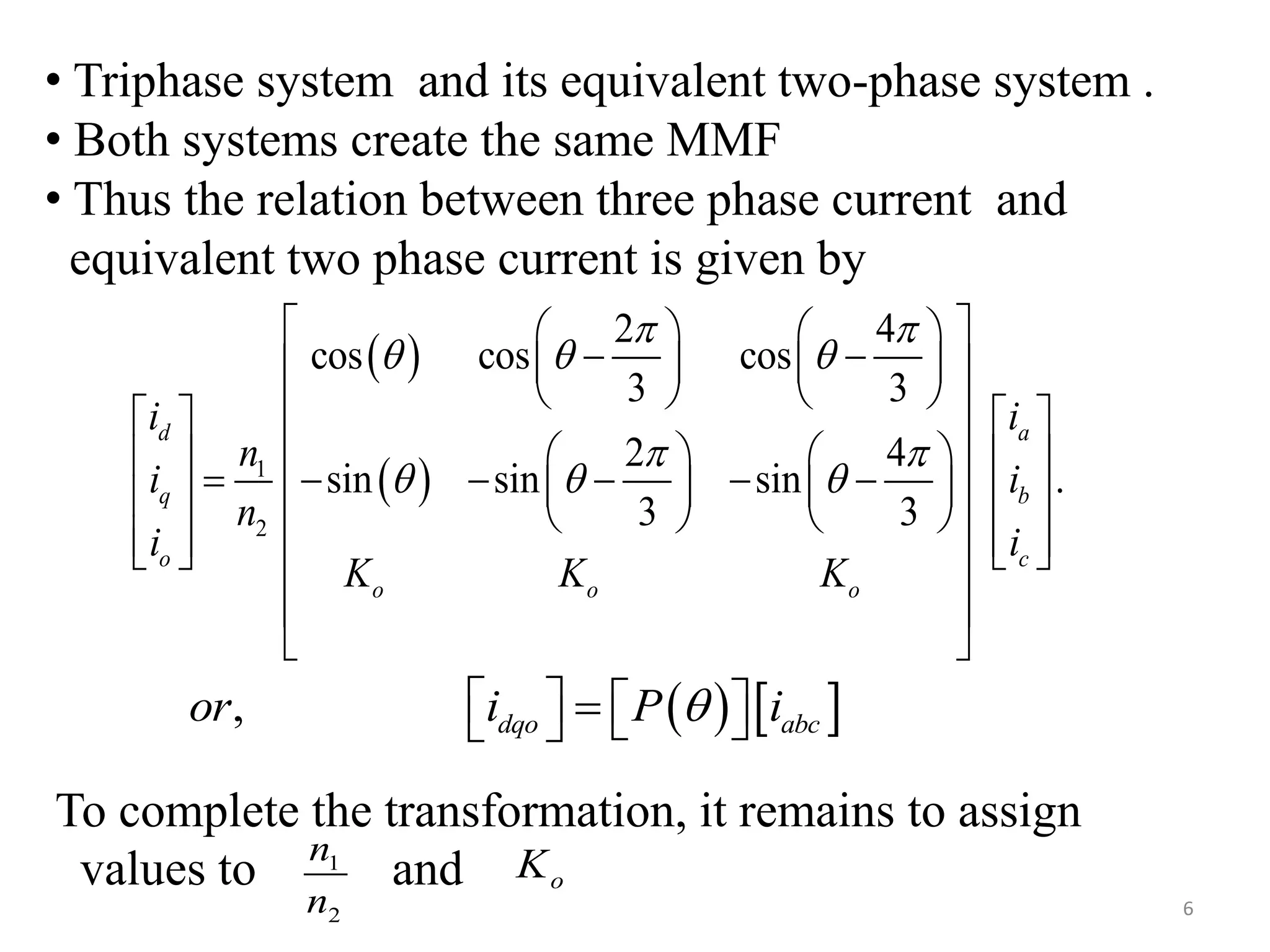  
 1
2
2 4
cos cos cos
3 3
2 4
sin sin sin .
3 3
d a
q b
o c
o o o
i i
n
i i
n
i i
K K K
 
  
 
  
    
     
       
                              
 
 
To complete the transformation, it remains to assign
values to and1
2
n
n
oK
6
• Triphase system and its equivalent two-phase system .
• Both systems create the same MMF
• Thus the relation between three phase current and
equivalent two phase current is given by
   , dqo abcor i P i      
 