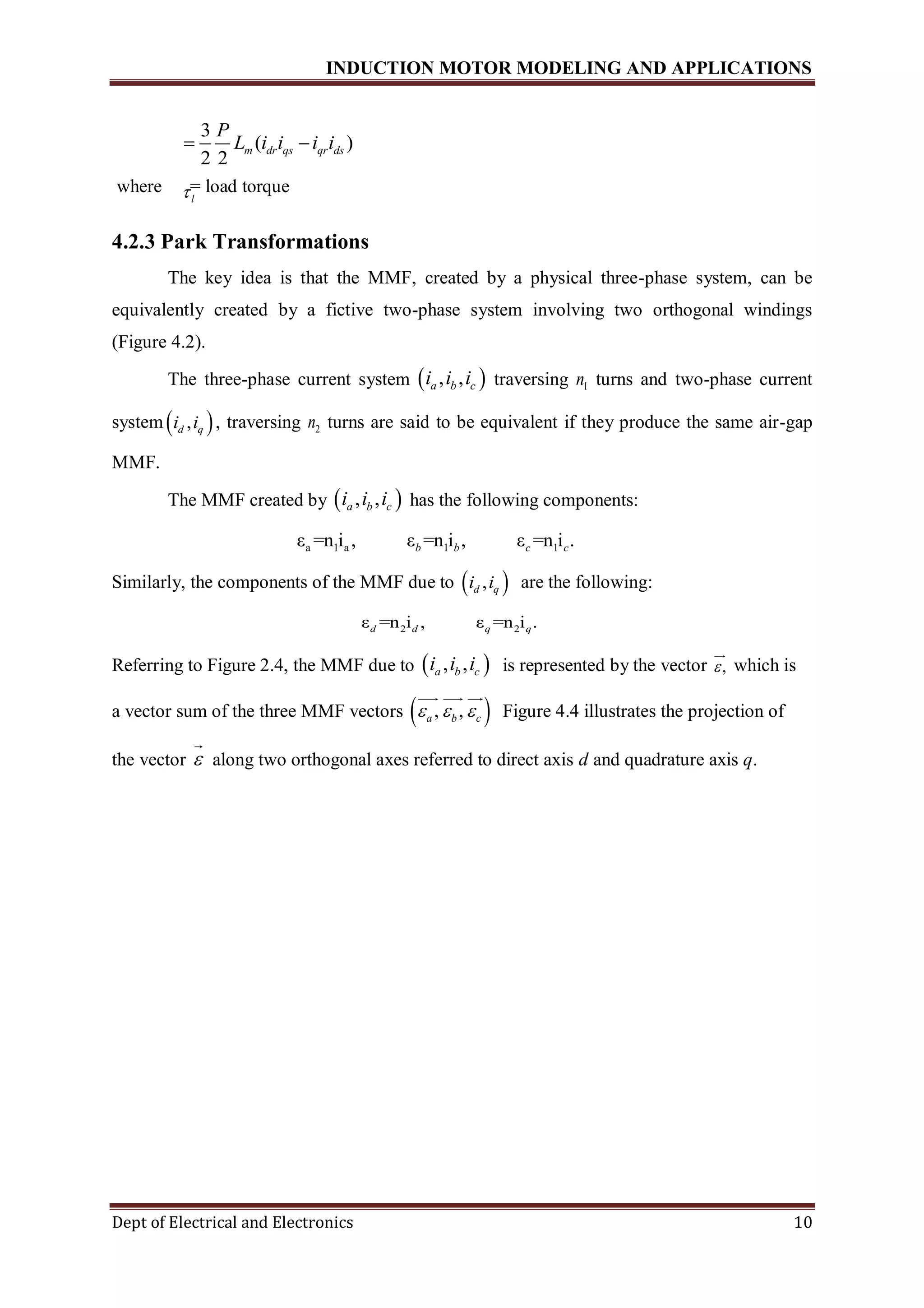 INDUCTION MOTOR MODELING AND APPLICATIONS
Dept of Electrical and Electronics 10
where = load torque
4.2.3 Park Transformations
The key idea is that the MMF, created by a physical three-phase system, can be
equivalently created by a fictive two-phase system involving two orthogonal windings
(Figure 4.2).
The three-phase current system  , ,a b ci i i traversing 1n turns and two-phase current
system  ,d qi i , traversing 2n turns are said to be equivalent if they produce the same air-gap
MMF.
The MMF created by  , ,a b ci i i has the following components:
a 1 a 1 1ε =n i , ε =n i , ε =n i .b b c c
Similarly, the components of the MMF due to  ,d qi i are the following:
2 2ε =n i , ε =n i .d d q q
Referring to Figure 2.4, the MMF due to  , ,a b ci i i is represented by the vector , which is
a vector sum of the three MMF vectors  , ,a b c   Figure 4.4 illustrates the projection of
the vector  along two orthogonal axes referred to direct axis d and quadrature axis q.
3
( )
2 2
m dr qs qr ds
P
L i i i i 
l
 